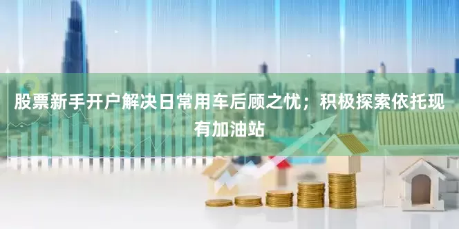 股票新手开户解决日常用车后顾之忧；积极探索依托现有加油站