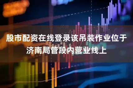 股市配资在线登录该吊装作业位于济南局管段内营业线上