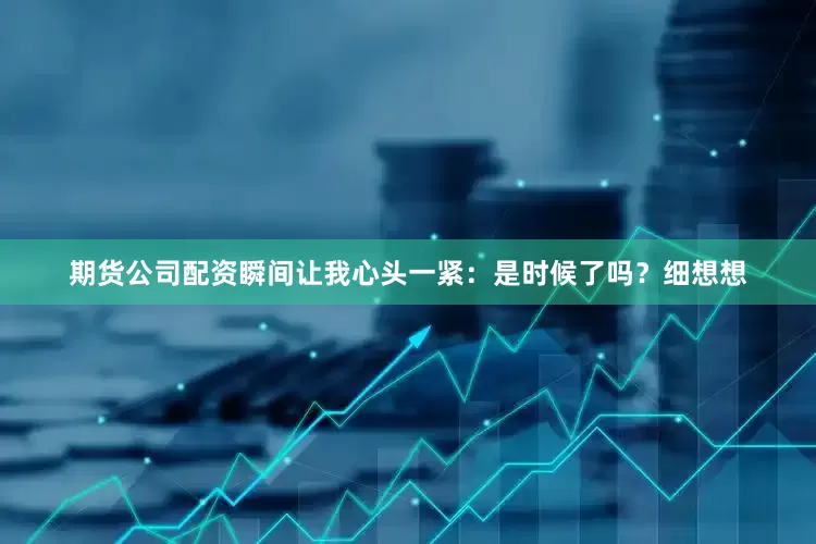 期货公司配资瞬间让我心头一紧：是时候了吗？细想想
