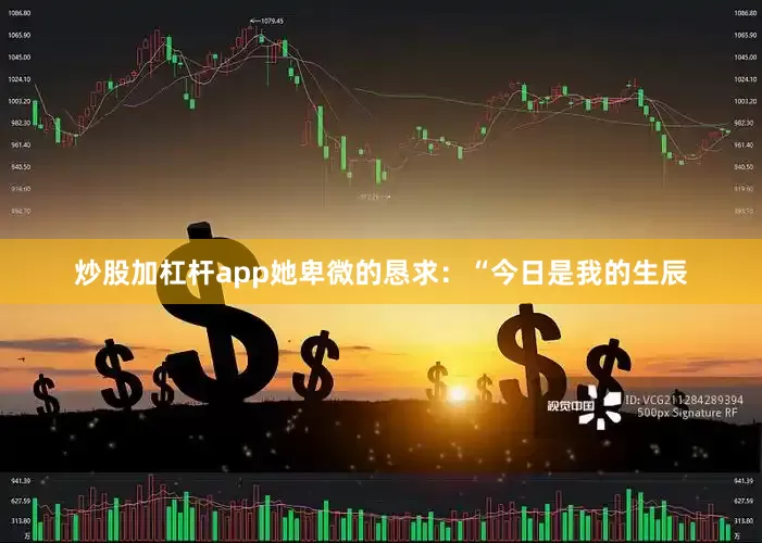 炒股加杠杆app她卑微的恳求：“今日是我的生辰
