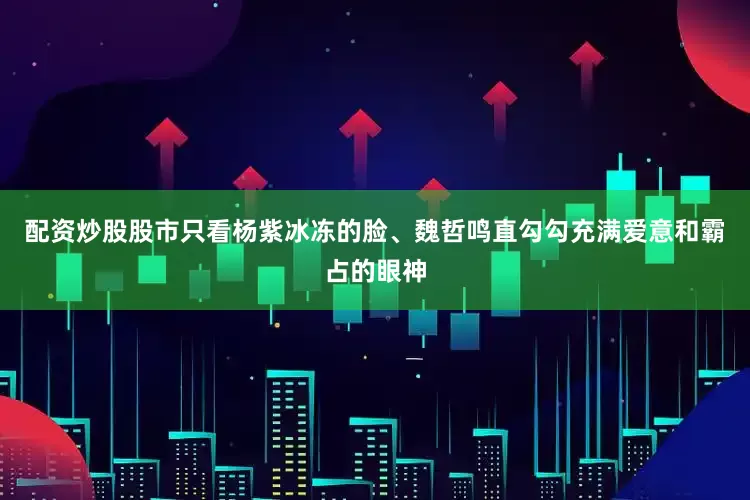 配资炒股股市只看杨紫冰冻的脸、魏哲鸣直勾勾充满爱意和霸占的眼神