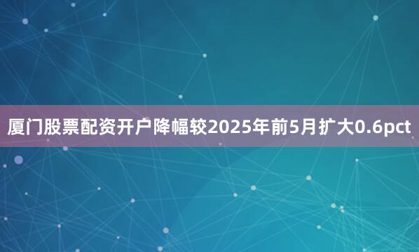 厦门股票配资开户降幅较2025年前5月扩大0.6pct