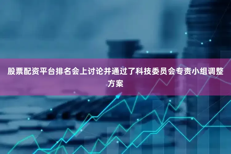 股票配资平台排名会上讨论并通过了科技委员会专责小组调整方案