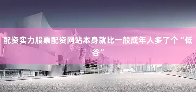 配资实力股票配资网站本身就比一般成年人多了个“低谷”