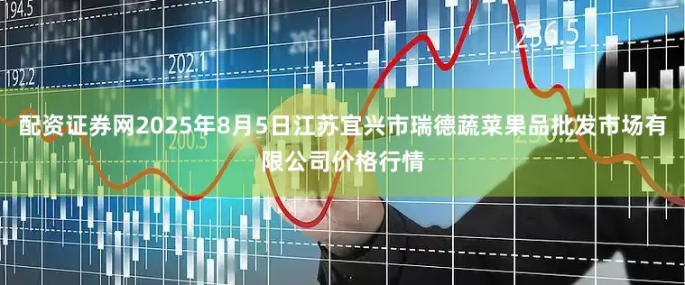 配资证券网2025年8月5日江苏宜兴市瑞德蔬菜果品批发市场有限公司价格行情
