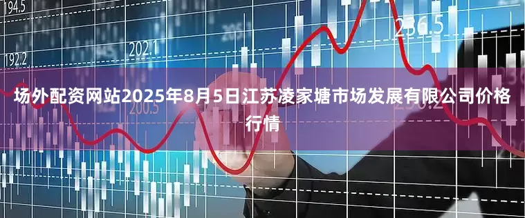 场外配资网站2025年8月5日江苏凌家塘市场发展有限公司价格行情