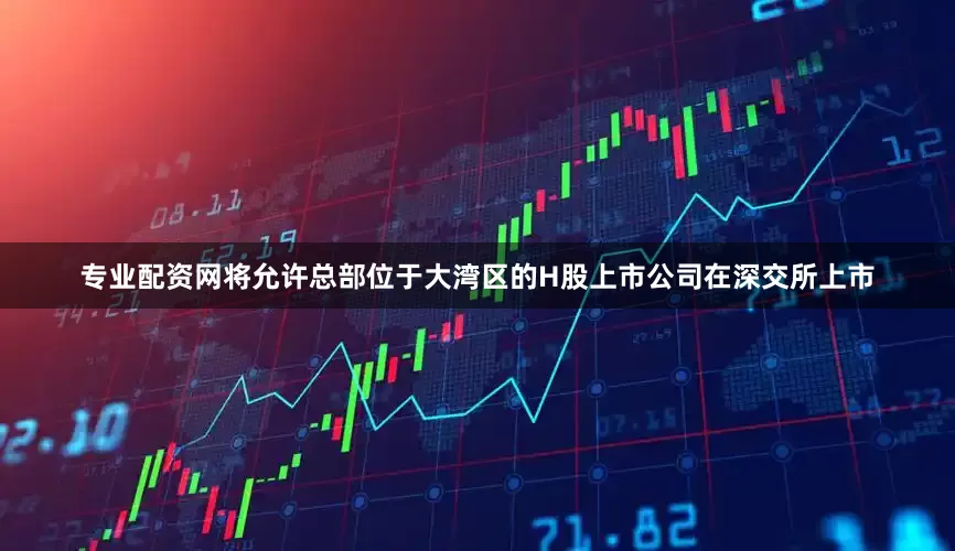 专业配资网将允许总部位于大湾区的H股上市公司在深交所上市