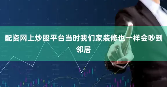 配资网上炒股平台当时我们家装修也一样会吵到邻居