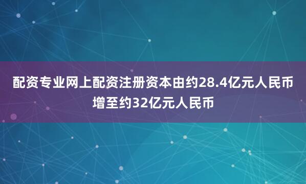 配资专业网上配资注册资本由约28.4亿元人民币增至约32亿元人民币