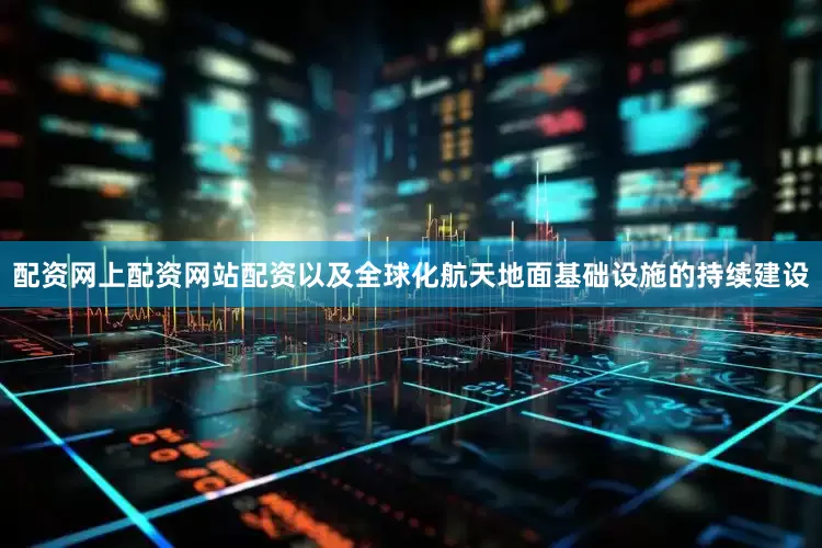 配资网上配资网站配资以及全球化航天地面基础设施的持续建设