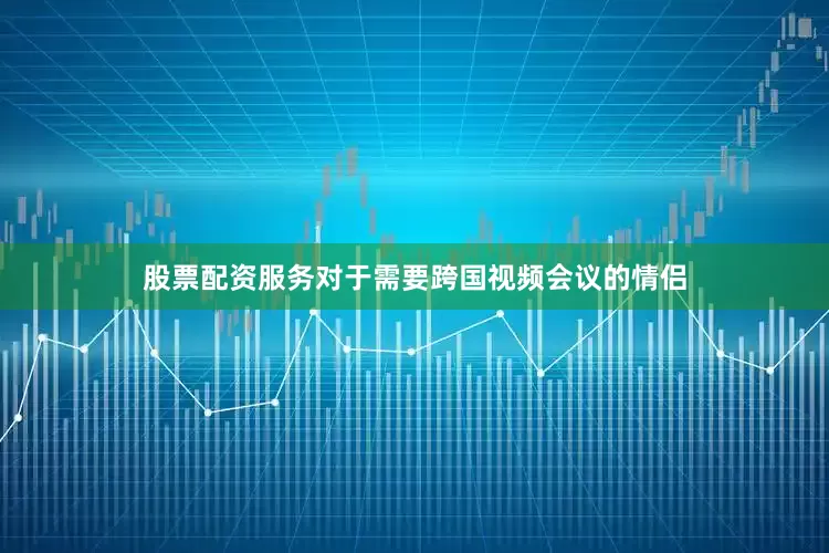 股票配资服务对于需要跨国视频会议的情侣