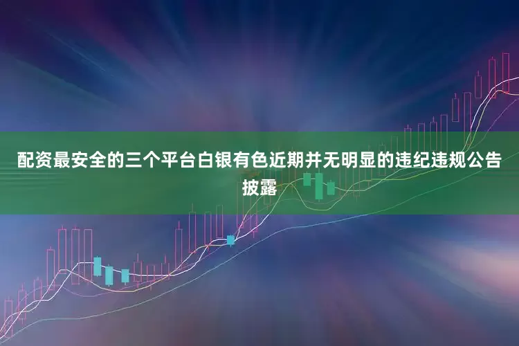 配资最安全的三个平台白银有色近期并无明显的违纪违规公告披露
