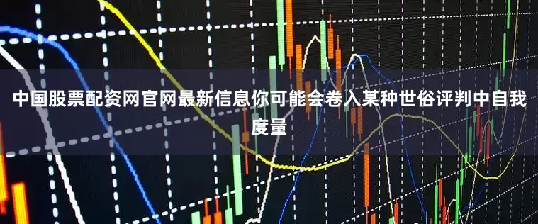 中国股票配资网官网最新信息你可能会卷入某种世俗评判中自我度量