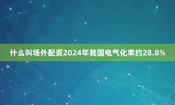 什么叫场外配资2024年我国电气化率约28.8%