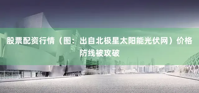 股票配资行情（图：出自北极星太阳能光伏网）价格防线被攻破