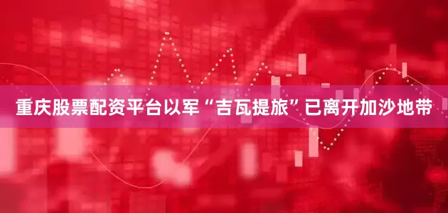 重庆股票配资平台以军“吉瓦提旅”已离开加沙地带