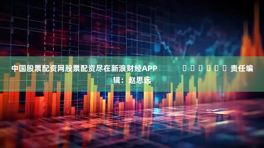 中国股票配资网股票配资尽在新浪财经APP            						责任编辑：赵思远